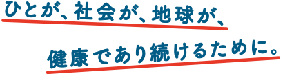 ひとが、社会が、地球が、
						健康であり続けるために。